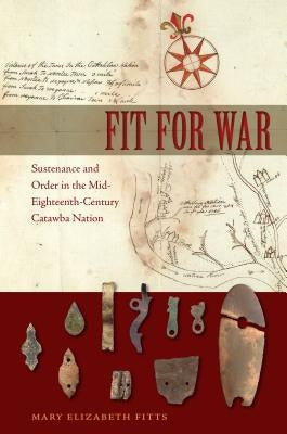Fit for War: Sustenance and Order in the Mid-Eighteenth-Century Catawba Nation by Fitts, Mary E.