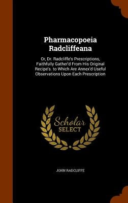 Pharmacopoeia Radcliffeana: Or, Dr. Radcliffe's Prescriptions, Faithfully Gather'd From His Original Recipe's. to Which Are Annex'd Useful Observa by Radcliffe, John