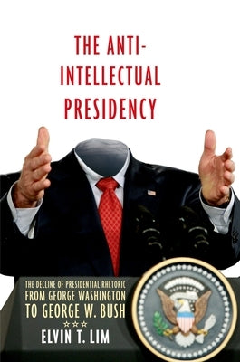 Anti-Intellectual Presidency: The Decline of Presidential Rhetoric from George Washington to George W. Bush by Lim, Elvin