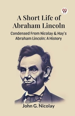 A Short Life Of Abraham Lincoln Condensed From Nicolay & Hay's Abraham Lincoln: A History by Nicolay, John G.