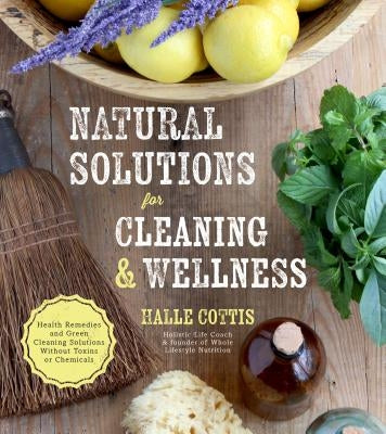 Natural Solutions for Cleaning & Wellness: Health Remedies and Green Cleaning Solutions Without Toxins or Chemicals by Cottis, Halle
