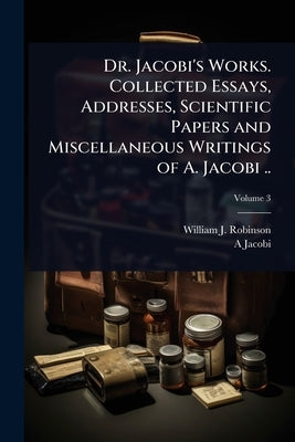 Dr. Jacobi's Works. Collected Essays, Addresses, Scientific Papers and Miscellaneous Writings of A. Jacobi .. by Robinson, William J. 1867-1936