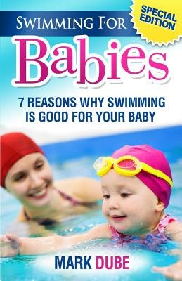 Swimming For Babies: 7 Reasons Why Swimming Is Good For Your Baby by Dube, Mark
