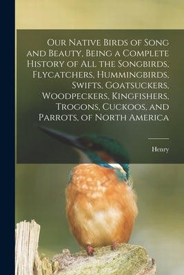 Our Native Birds of Song and Beauty, Being a Complete History of all the Songbirds, Flycatchers, Hummingbirds, Swifts, Goatsuckers, Woodpeckers, Kingf by Nehrling, Henry 1853-1929
