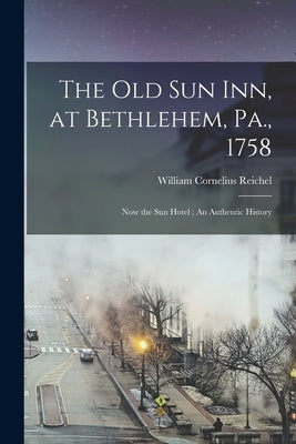 The Old Sun Inn, at Bethlehem, Pa., 1758: Now the Sun Hotel; An Authentic History by Reichel, William Cornelius