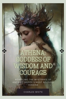 Athena: Goddess Of Wisdom And Courage: Revealing the Mysteries of Ancient Greece's Most Beloved Heroine by White, Charles