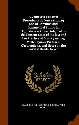 A Complete Series of Precedents in Conveyancing and of Common and Commercial Forms, in Alphabetical Order, Adapted to the Present State of the law and by Crabb, George