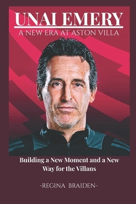 Unai Emery: A NEW ERA AT ASTON VILLA: Building a New Moment and a New Way for the Villans by Braiden, Regina