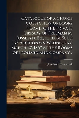 Catalogue of a Choice Collection of Books Forming the Private Library of Freeman M. Josselyn, Esq. ... to be Sold by Auction on Wednesday, March 27, 1 by Josselyn, Freeman M. (Freeman Marshall)
