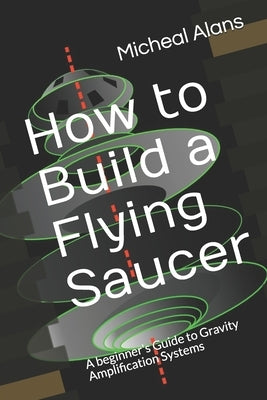 How to Build a Flying Saucer: A beginner's Guide to Gravity Amplification Systems by Alans, Micheal