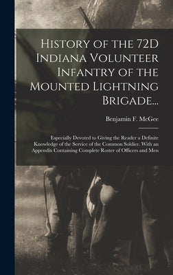 History of the 72D Indiana Volunteer Infantry of the Mounted Lightning Brigade...: Especially Devoted to Giving the Reader a Definite Knowledge of the by McGee, Benjamin F.