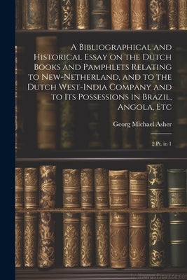 A Bibliographical and Historical Essay on the Dutch Books and Pamphlets Relating to New-Netherland, and to the Dutch West-India Company and to its Pos by Asher, Georg Michael