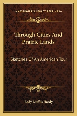 Through Cities And Prairie Lands: Sketches Of An American Tour by Hardy, Lady Duffus