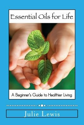 Essential Oils for Life: A beginner's guide to healthier living by Lewis, Julie