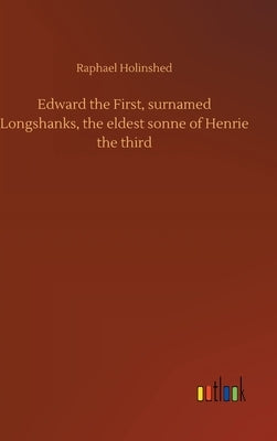 Edward the First, surnamed Longshanks, the eldest sonne of Henrie the third by Holinshed, Raphael