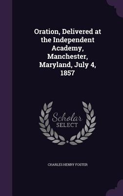 Oration, Delivered at the Independent Academy, Manchester, Maryland, July 4, 1857 by Foster, Charles Henry