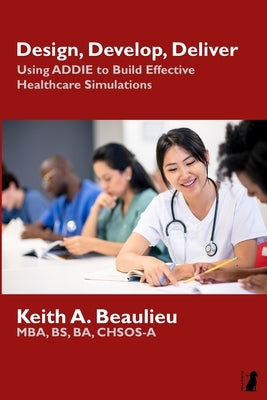 Design, Develop, Deliver: Using ADDIE to Build Effective Healthcare Simulations by Beaulieu, Keith A.