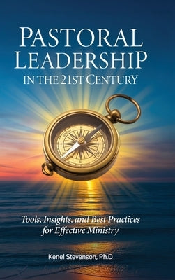 Pastoral Leadership in the 21st Century, Tools, Insights, and Best Practices for Effective Ministry by Stevenson, Kenel