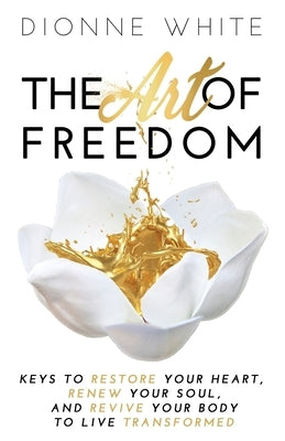 The Art of Freedom: Keys To Restore Your Heart, Renew Your Soul, and Revive Your Body To Live Transformed. by White, Dionne