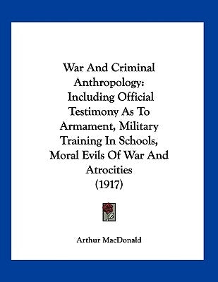 War And Criminal Anthropology: Including Official Testimony As To Armament, Military Training In Schools, Moral Evils Of War And Atrocities (1917) by MacDonald, Arthur