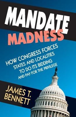 Mandate Madness: How Congress Forces States and Localities to Do Its Bidding and Pay for the Privilege by Bennett, James T.