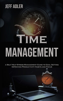 Time Management: a Self Help Stress Management Guide to Goal Setting, Improving Productivity Habits and Focus by Adler, Jeff
