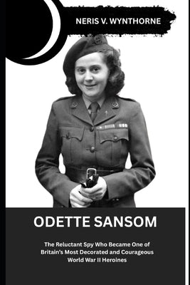 Odette Sansom: The Reluctant Spy Who Became One of Britain's Most Decorated and Courageous World War II Heroines by Wynthorne, Neris V.
