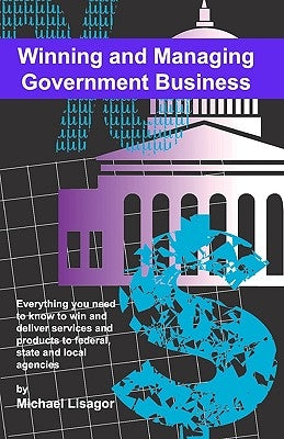 Winning And Managing Government Business: What You Need To Know To Deliver Services And Technology To Federal, State And Local Agencies by Lisagor, Michael