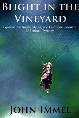 Blight in the Vineyard: Exposing the Roots, Myths, and Emotional Torment of Spiritual Tyranny by Immel, John
