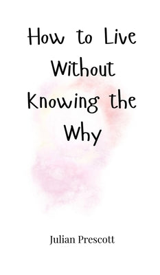 How to Live Without Knowing the Why by Prescott, Julian