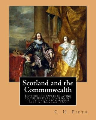 Scotland and the Commonwealth. Letters and papers relating to the military government of Scotland, from August 1651 to December, 1653. By: C. H. Firth by Firth, C. H.