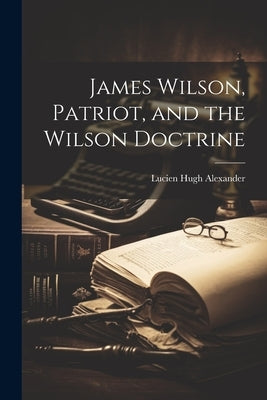 James Wilson, Patriot, and the Wilson Doctrine by Hugh, Alexander Lucien