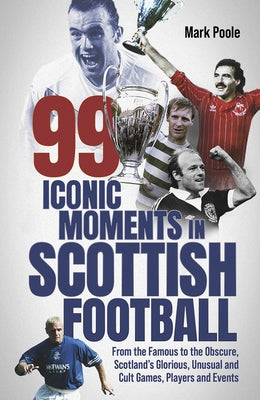 99 Iconic Moments in Scots Football: From the Famous to the Obscure, Scotland's Glorious, Unusual and Cult Games, Players and Events by Poole, Mark