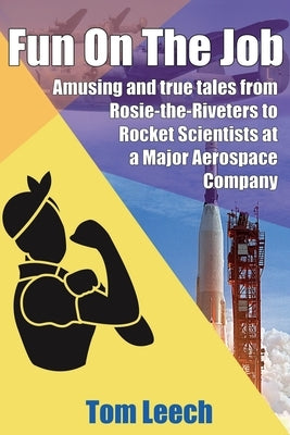 Fun on the job: Amusing and true tales from Rosie-the-Riveters to Rocket Scientists at a Major Aerospace Company by Leech, Tom
