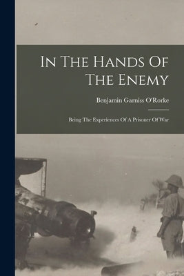 In The Hands Of The Enemy: Being The Experiences Of A Prisoner Of War by O'Rorke, Benjamin Garniss