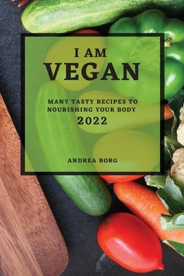 I Am Vegan 2022: Many Tasty Recipes to Nourishing Your Body by Borg, Andrea