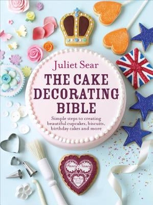 The Cake Decorating Bible Simple Steps to Creating Beautiful Cupcakes, Biscuits, Birthday Cakes and More by Sear, Juliet