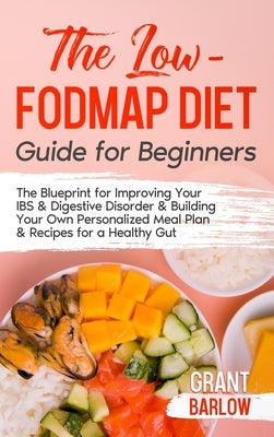The Low FODMAP Diet Guide for Beginners: The Blueprint for Improving Your IBS & Digestive Disorder & Building Your Own Personalized Meal Plan & Recipe by Barlow, Grant
