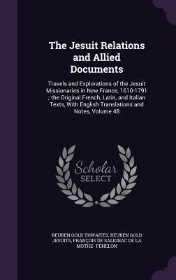 The Jesuit Relations and Allied Documents: Travels and Explorations of the Jesuit Missionaries in New France, 1610-1791; the Original French, Latin, a by Thwaites, Reuben Gold