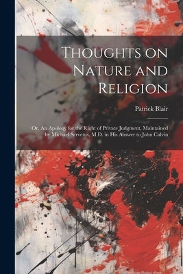 Thoughts on Nature and Religion: Or, An Apology for the Right of Private Judgment, Maintained by Michael Servetus, M.D. in his Answer to John Calvin by Blair, Patrick