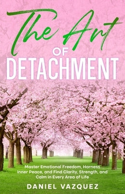The Art of Detachment: Master Emotional Freedom, Harness Inner Peace, and Find Clarity, Strength, and Calm in Every Area of Life by Vazquez, Daniel