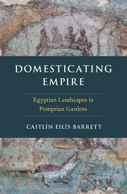 Domesticating Empire: Egyptian Landscapes in Pompeian Gardens by Barrett, Caitlín Eilís