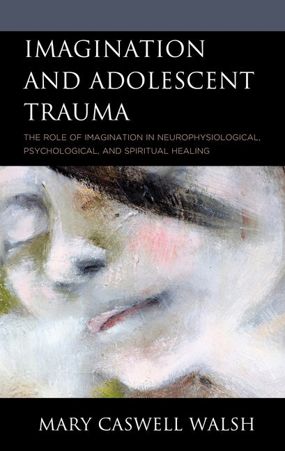 Imagination and Adolescent Trauma: The Role of Imagination in Neurophysiological, Psychological, and Spiritual Healing by Walsh, Mary Caswell