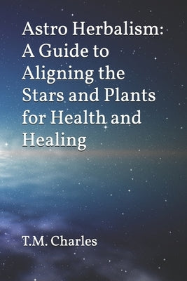 Astro Herbalism: A Guide to Aligning the Stars and Plants for Health and Healing by Charles, T. M.
