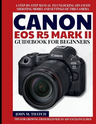 Canon EOS R5 Mark II Guidebook for Beginners: A Step-by-Step Manual to Unlocking Advanced Shooting Modes and Settings of this Camera by M. Thatch, John
