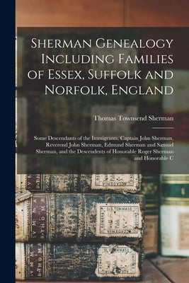 Sherman Genealogy Including Families of Essex, Suffolk and Norfolk, England: Some Descendants of the Immigrants, Captain John Sherman, Reverend John S by Sherman, Thomas Townsend