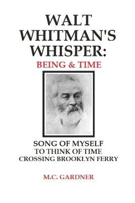 Walt Whitman's Whisper: Being & Time: Song of Myself, To Think About Time, Crossing Brooklyn Ferry by Gardner, M. C.