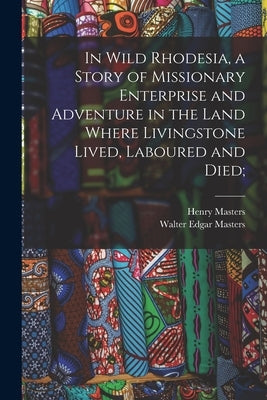 In Wild Rhodesia, a Story of Missionary Enterprise and Adventure in the Land Where Livingstone Lived, Laboured and Died; by Masters, Henry
