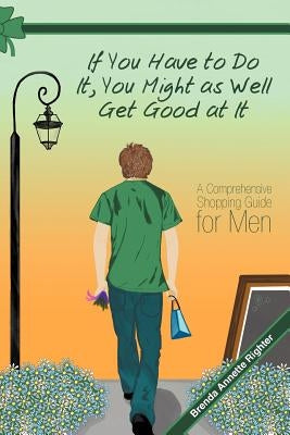 If You Have to Do It, You Might as Well Get Good at It: A Comprehensive Shopping Guide for Men by Righter, Brenda Annette