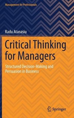 Critical Thinking for Managers: Structured Decision-Making and Persuasion in Business by Atanasiu, Radu
